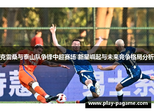 克雷桑与泰山队争锋中超赛场 新星崛起与未来竞争格局分析 克雷桑与泰山队争锋中超赛场 新星崛起与未来竞争格局分析