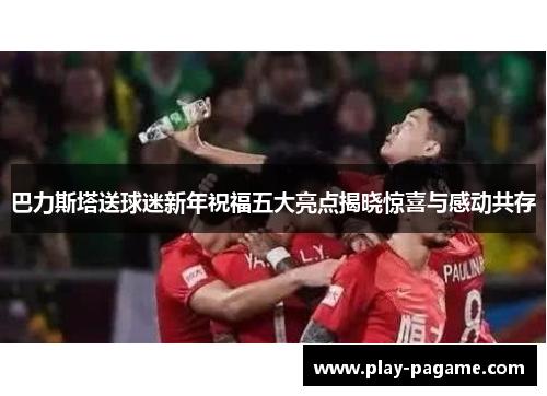 巴力斯塔送球迷新年祝福五大亮点揭晓惊喜与感动共存 巴力斯塔送球迷新年祝福五大亮点揭晓惊喜与感动共存