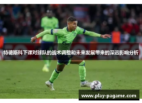特德斯科下课对球队的战术调整和未来发展带来的深远影响分析 特德斯科下课对球队的战术调整和未来发展带来的深远影响分析