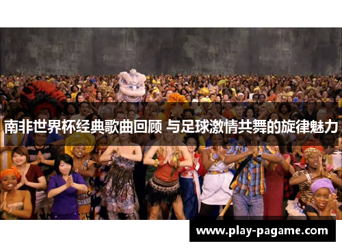 南非世界杯经典歌曲回顾 与足球激情共舞的旋律魅力 南非世界杯经典歌曲回顾 与足球激情共舞的旋律魅力