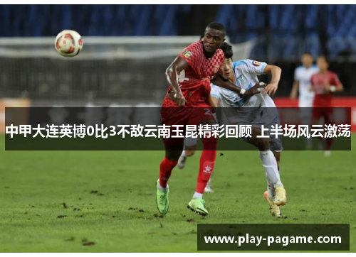 中甲大连英博0比3不敌云南玉昆精彩回顾 上半场风云激荡
