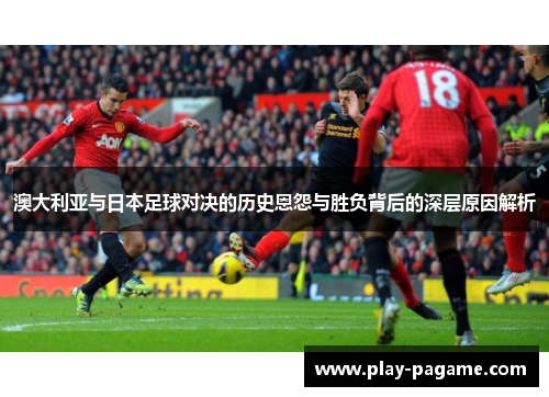 澳大利亚与日本足球对决的历史恩怨与胜负背后的深层原因解析 澳大利亚与日本足球对决的历史恩怨与胜负背后的深层原因解析