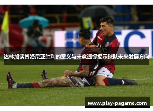 达林加谈博洛尼亚胜利的意义与未竟遗憾揭示球队未来发展方向