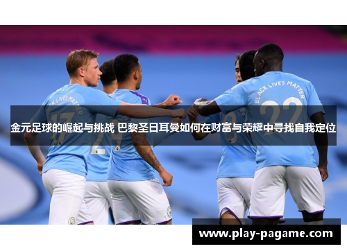 金元足球的崛起与挑战 巴黎圣日耳曼如何在财富与荣耀中寻找自我定位