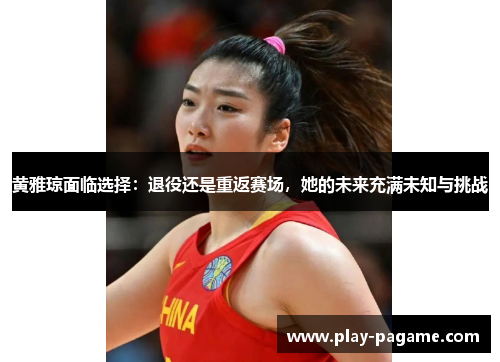 黄雅琼面临选择:退役还是重返赛场,她的未来充满未知与挑战