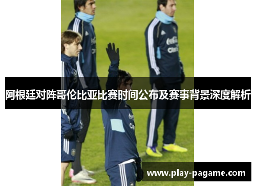 阿根廷对阵哥伦比亚比赛时间公布及赛事背景深度解析 阿根廷对阵哥伦比亚比赛时间公布及赛事背景深度解析