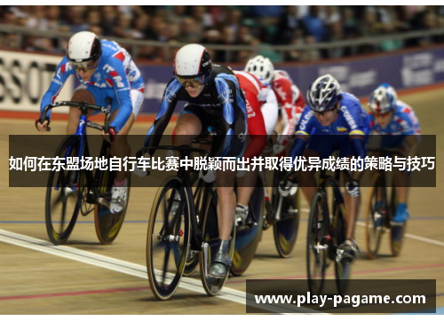 如何在东盟场地自行车比赛中脱颖而出并取得优异成绩的策略与技巧