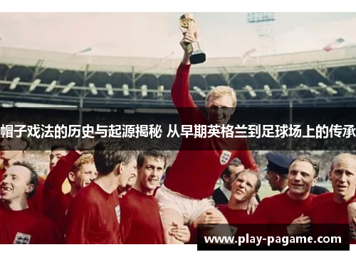 帽子戏法的历史与起源揭秘 从早期英格兰到足球场上的传承