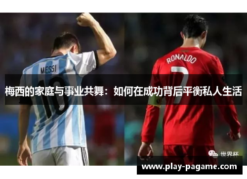 梅西的家庭与事业共舞:如何在成功背后平衡私人生活 梅西的家庭与事业共舞:如何在成功背后平衡私人生活