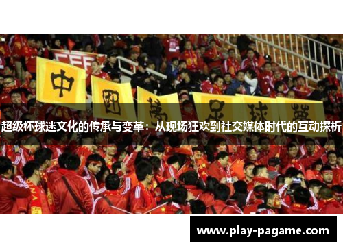 超级杯球迷文化的传承与变革:从现场狂欢到社交媒体时代的互动探析 超级杯球迷文化的传承与变革:从现场狂欢到社交媒体时代的互动探析