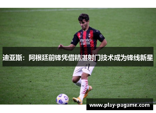 迪亚斯：阿根廷前锋凭借精湛射门技术成为锋线新星